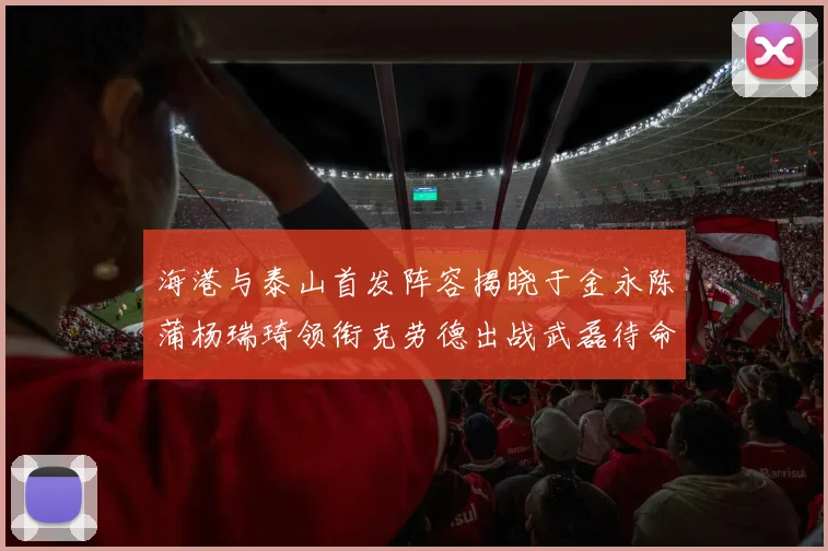 海港与泰山首发阵容揭晓于金永陈蒲杨瑞琦领衔克劳德出战武磊待命替补