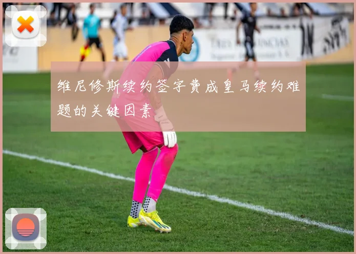 维尼修斯续约签字费成皇马续约难题的关键因素