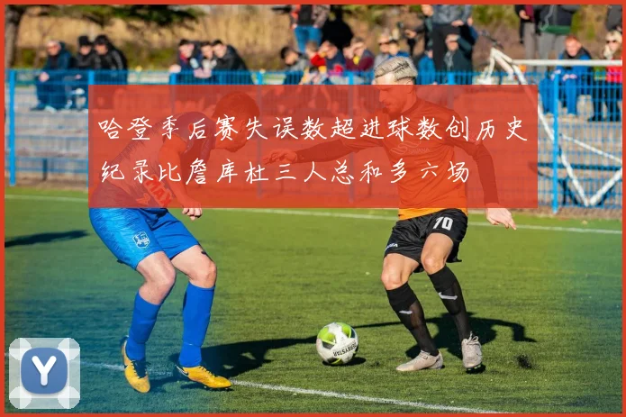 哈登季后赛失误数超进球数创历史纪录比詹库杜三人总和多六场