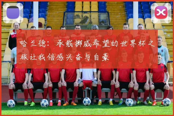 哈兰德：承载挪威希望的世界杯之旅让我倍感兴奋与自豪