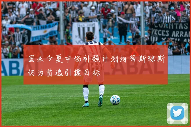 国米今夏中场补强计划柯蒂斯琼斯仍为首选引援目标
