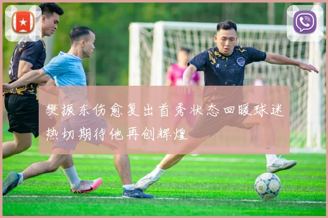 樊振东伤愈复出首秀状态回暖球迷热切期待他再创辉煌