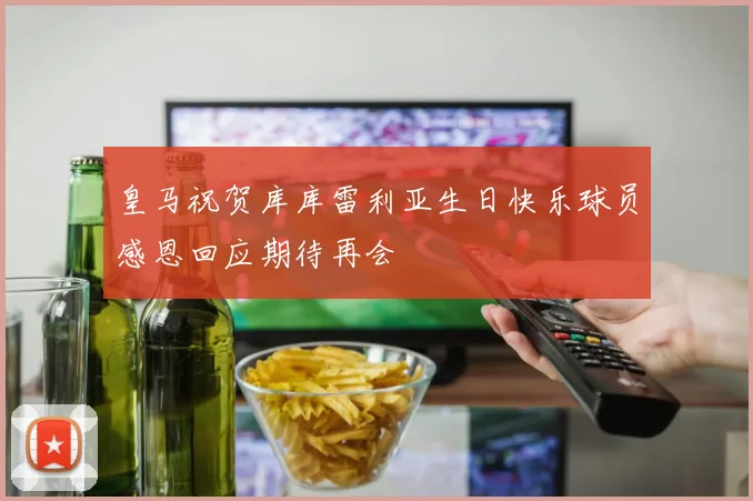 皇马祝贺库库雷利亚生日快乐球员感恩回应期待再会