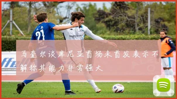 马奎尔谈库尼亚首场未首发表示不解称其能力非常强大