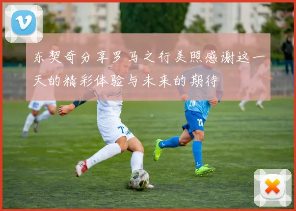 东契奇分享罗马之行美照感谢这一天的精彩体验与未来的期待