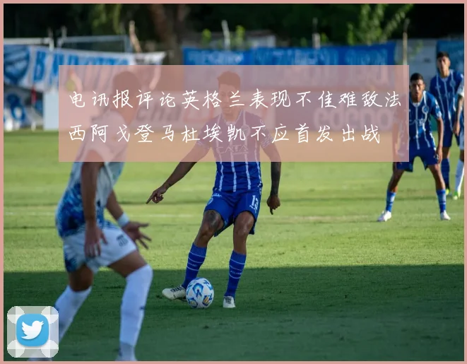 电讯报评论英格兰表现不佳难敌法西阿戈登马杜埃凯不应首发出战