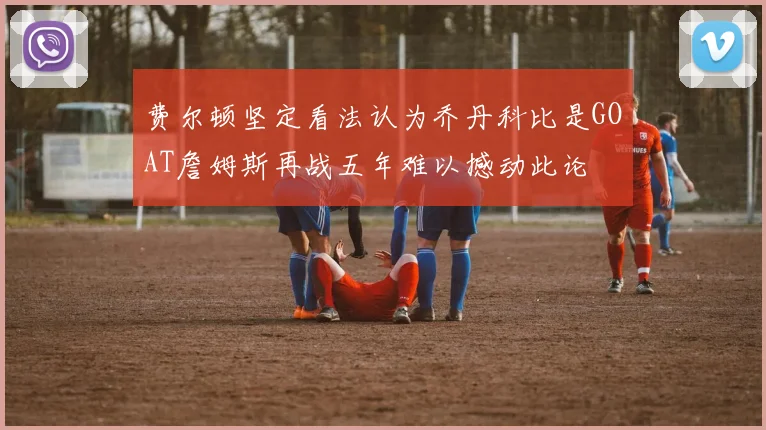 费尔顿坚定看法认为乔丹科比是GOAT詹姆斯再战五年难以撼动此论