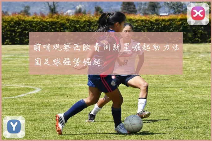 前哨观察西欧青训新星崛起助力法国足球强势崛起