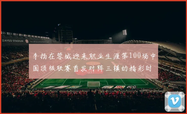 李扬在蓉城迎来职业生涯第100场中国顶级联赛首发对阵三镇的精彩时刻