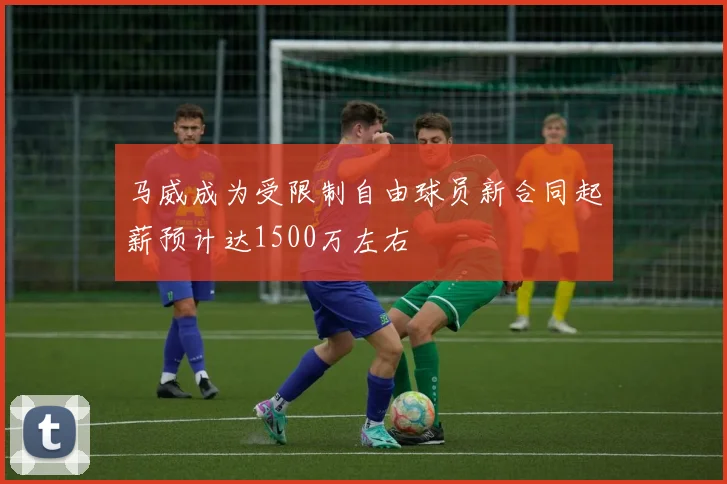 马威成为受限制自由球员新合同起薪预计达1500万左右