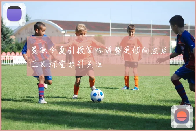 曼联今夏引援策略调整更倾向左后卫目标霍尔引关注