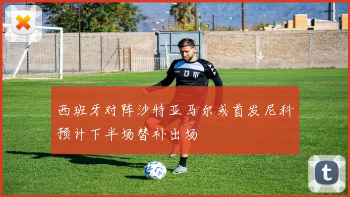 西班牙对阵沙特亚马尔或首发尼科预计下半场替补出场