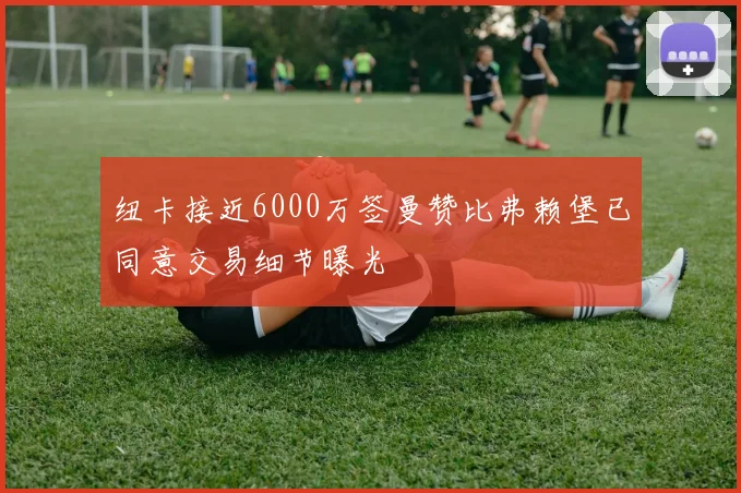 纽卡接近6000万签曼赞比弗赖堡已同意交易细节曝光