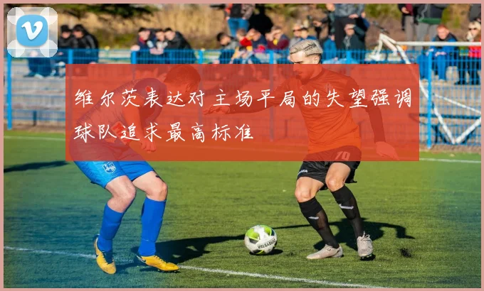 维尔茨表达对主场平局的失望强调球队追求最高标准