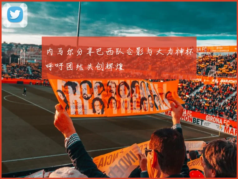 内马尔分享巴西队合影与大力神杯呼吁团结共创辉煌