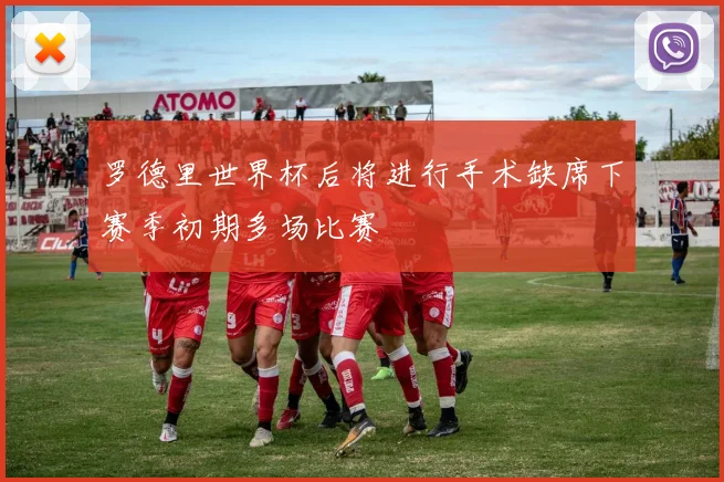 罗德里世界杯后将进行手术缺席下赛季初期多场比赛