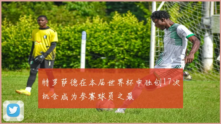 特罗萨德在本届世界杯中独创17次机会成为参赛球员之最