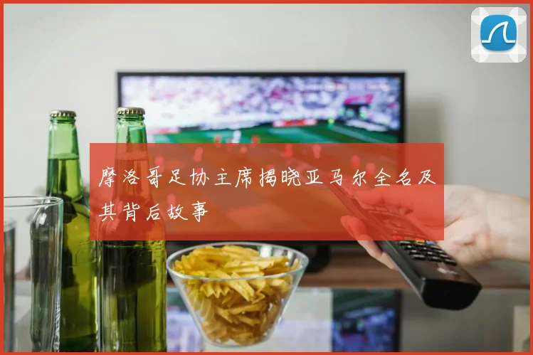 摩洛哥足协主席揭晓亚马尔全名及其背后故事