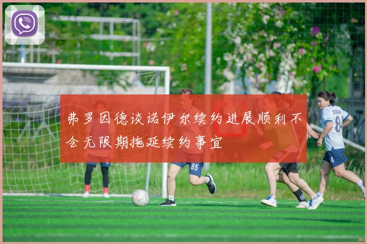 弗罗因德谈诺伊尔续约进展顺利不会无限期拖延续约事宜