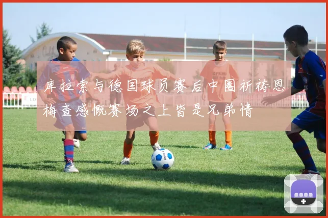 库拉索与德国球员赛后中圈祈祷恩梅查感慨赛场之上皆是兄弟情
