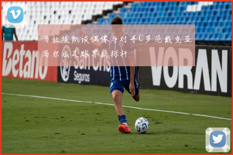 马杜埃凯谈偶像与对手C罗范戴克亚马尔成足球界新标杆