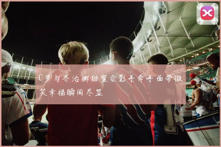 C罗与乔治娜甜蜜合影手牵手面带微笑幸福瞬间尽显