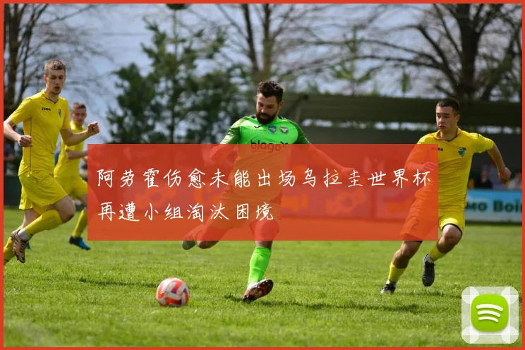 阿劳霍伤愈未能出场乌拉圭世界杯再遭小组淘汰困境