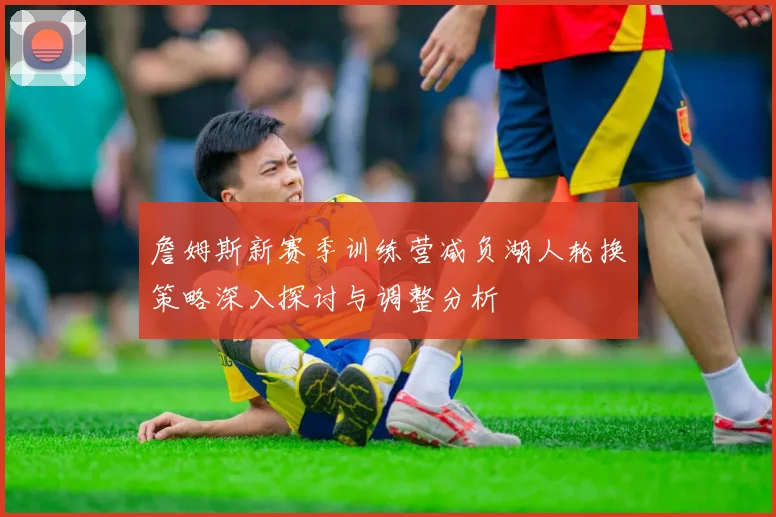 詹姆斯新赛季训练营减负湖人轮换策略深入探讨与调整分析