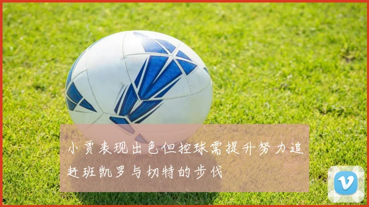小贾表现出色但控球需提升努力追赶班凯罗与切特的步伐