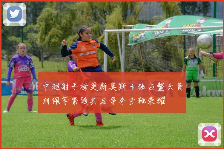 中超射手榜更新奥斯卡独占鳌头费利佩等紧随其后争夺金靴荣耀