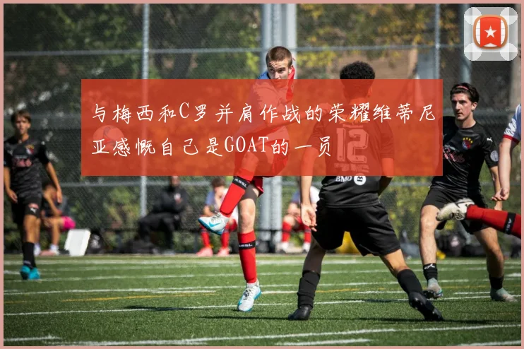 与梅西和C罗并肩作战的荣耀维蒂尼亚感慨自己是GOAT的一员