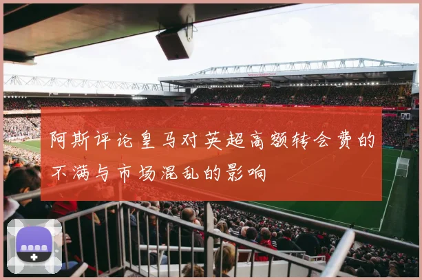 阿斯评论皇马对英超高额转会费的不满与市场混乱的影响