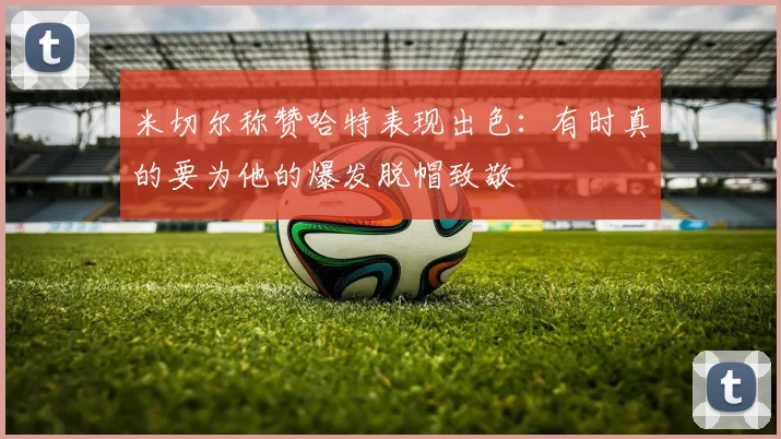 米切尔称赞哈特表现出色：有时真的要为他的爆发脱帽致敬