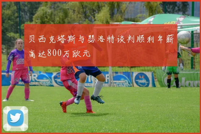 贝西克塔斯与瑟洛特谈判顺利年薪高达800万欧元