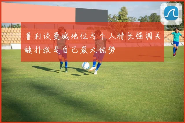 鲁利谈曼城地位与个人特长强调关键扑救是自己最大优势