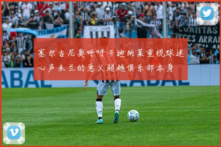 塞尔吉尼奥呼吁卡迪纳莱重视球迷心声米兰的意义超越俱乐部本身