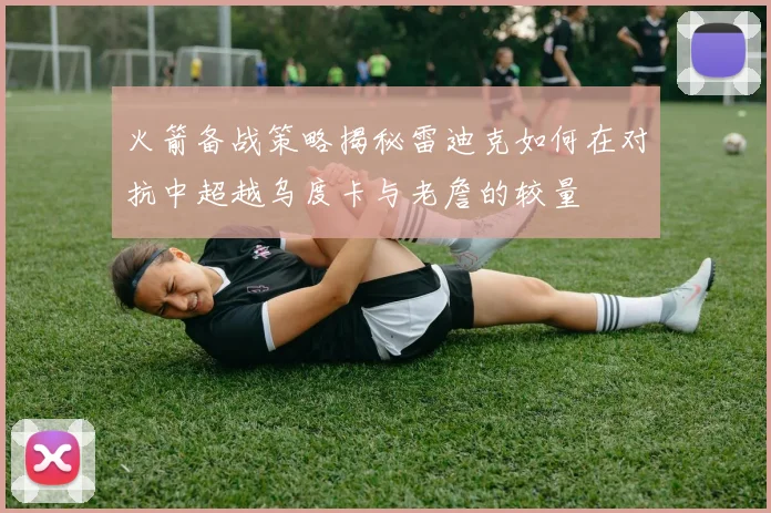 火箭备战策略揭秘雷迪克如何在对抗中超越乌度卡与老詹的较量