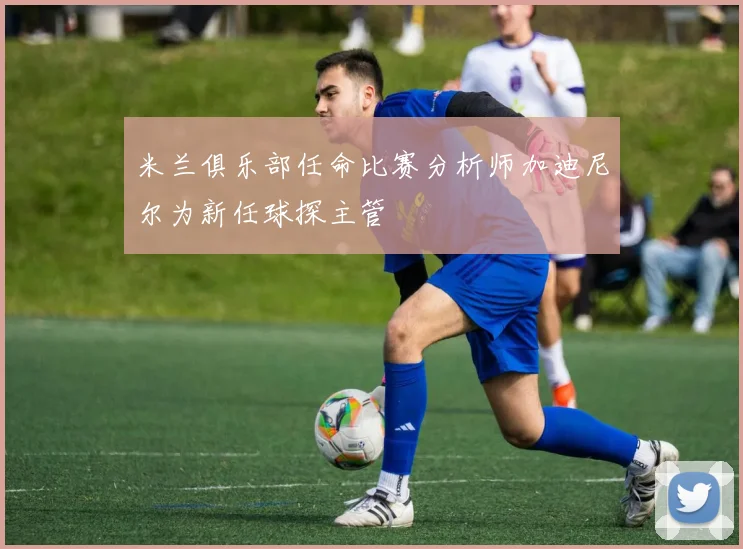 米兰俱乐部任命比赛分析师加迪尼尔为新任球探主管